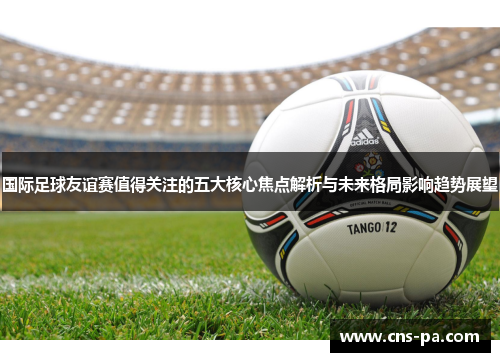 国际足球友谊赛值得关注的五大核心焦点解析与未来格局影响趋势展望 国际足球友谊赛值得关注的五大核心焦点解析与未来格局影响趋势展望