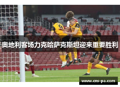 奥地利客场力克哈萨克斯坦迎来重要胜利 奥地利客场力克哈萨克斯坦迎来重要胜利