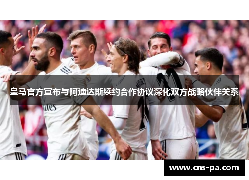 皇马官方宣布与阿迪达斯续约合作协议深化双方战略伙伴关系