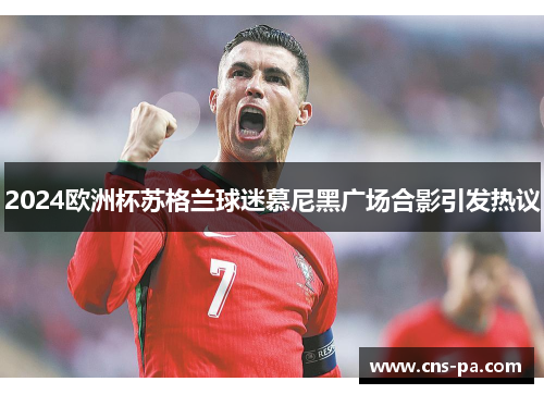 2024欧洲杯苏格兰球迷慕尼黑广场合影引发热议 2024欧洲杯苏格兰球迷慕尼黑广场合影引发热议