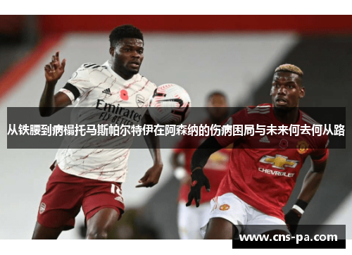 从铁腰到病榻托马斯帕尔特伊在阿森纳的伤病困局与未来何去何从路