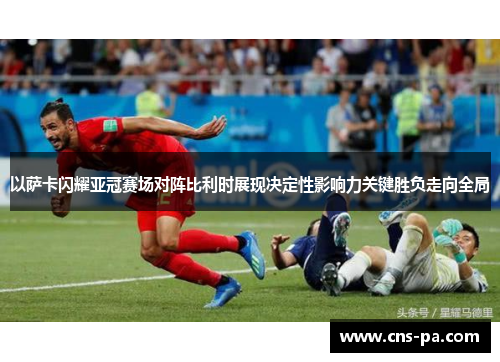 以萨卡闪耀亚冠赛场对阵比利时展现决定性影响力关键胜负走向全局 以萨卡闪耀亚冠赛场对阵比利时展现决定性影响力关键胜负走向全局