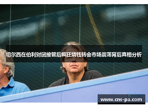 切尔西在伯利财团接管后疯狂烧钱转会市场震荡背后真相分析