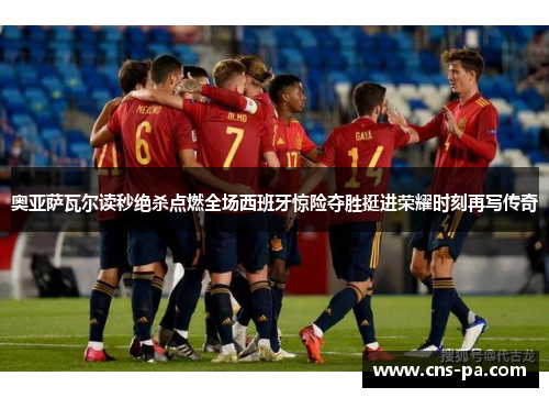奥亚萨瓦尔读秒绝杀点燃全场西班牙惊险夺胜挺进荣耀时刻再写传奇