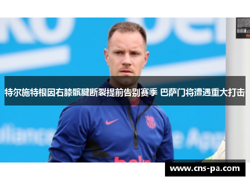 特尔施特根因右膝髌腱断裂提前告别赛季 巴萨门将遭遇重大打击 特尔施特根因右膝髌腱断裂提前告别赛季 巴萨门将遭遇重大打击